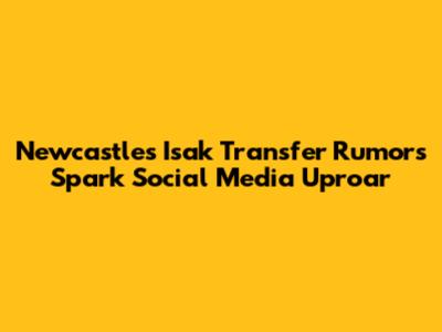 Newcastle's Isak Transfer Rumors Spark Social Media Uproar