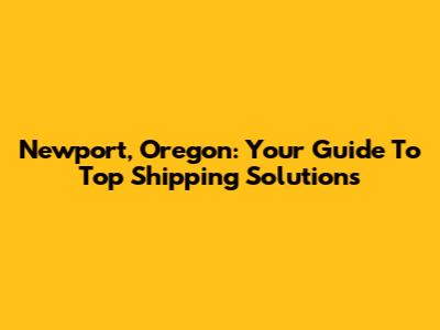 Newport, Oregon: Your Guide To Top Shipping Solutions