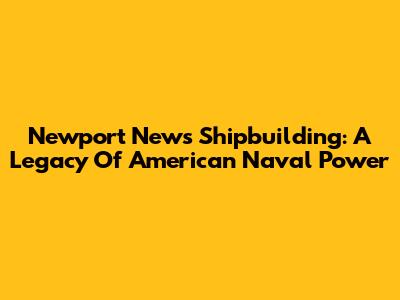 Newport News Shipbuilding: A Legacy Of American Naval Power