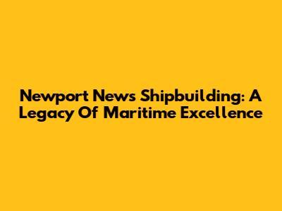 Newport News Shipbuilding: A Legacy Of Maritime Excellence