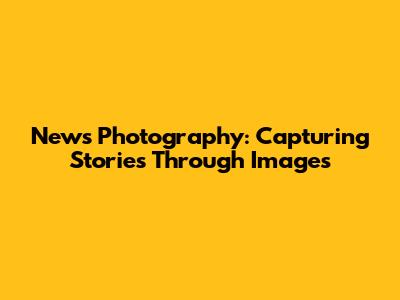 News Photography: Capturing Stories Through Images