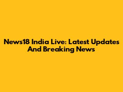 News18 India Live: Latest Updates And Breaking News