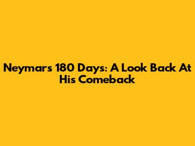 Neymar's 180 Days: A Look Back At His Comeback