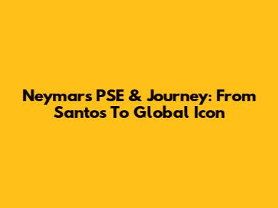 Neymar's PSE & Journey: From Santos To Global Icon