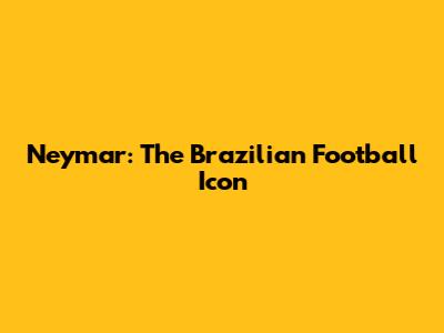 Neymar: The Brazilian Football Icon