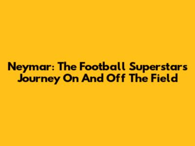 Neymar: The Football Superstar's Journey On And Off The Field