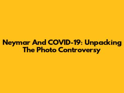 Neymar And COVID-19: Unpacking The Photo Controversy