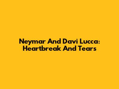 Neymar And Davi Lucca: Heartbreak And Tears