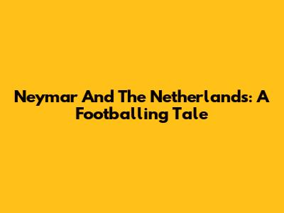 Neymar And The Netherlands: A Footballing Tale