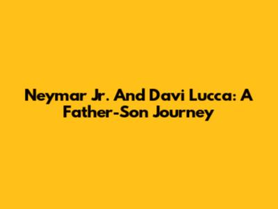 Neymar Jr. And Davi Lucca: A Father-Son Journey
