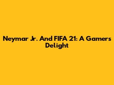 Neymar Jr. And FIFA 21: A Gamer's Delight