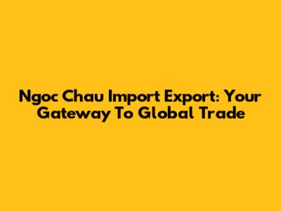 Ngoc Chau Import Export: Your Gateway To Global Trade