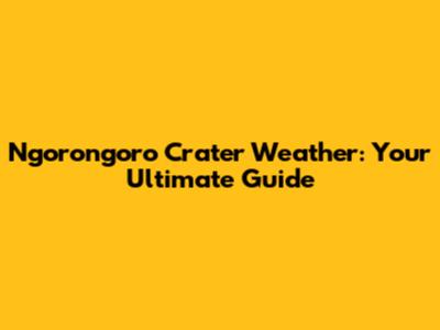 Ngorongoro Crater Weather: Your Ultimate Guide