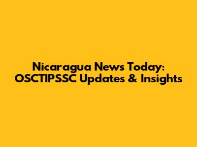 Nicaragua News Today: OSCTIPSSC Updates & Insights