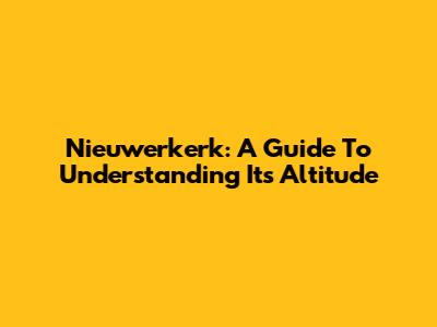 Nieuwerkerk: A Guide To Understanding Its Altitude