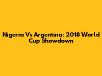 Nigeria Vs Argentina: 2018 World Cup Showdown