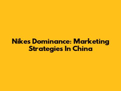 Nike's Dominance: Marketing Strategies In China