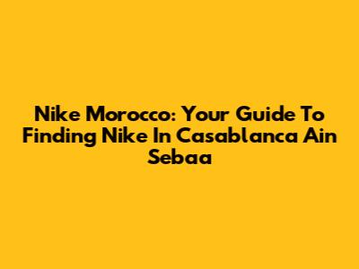 Nike Morocco: Your Guide To Finding Nike In Casablanca Ain Sebaa