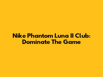 Nike Phantom Luna II Club: Dominate The Game