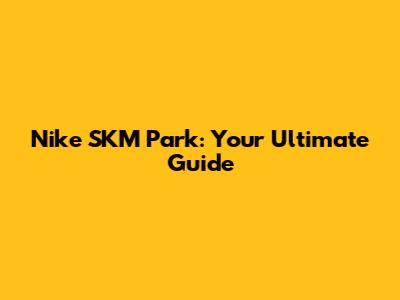 Nike SKM Park: Your Ultimate Guide