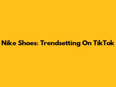 Nike Shoes: Trendsetting On TikTok