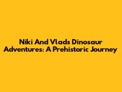 Niki And Vlad's Dinosaur Adventures: A Prehistoric Journey