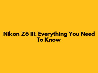 Nikon Z6 III: Everything You Need To Know