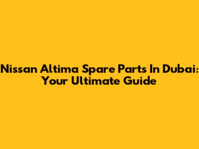 Nissan Altima Spare Parts In Dubai: Your Ultimate Guide