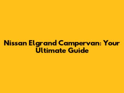 Nissan Elgrand Campervan: Your Ultimate Guide