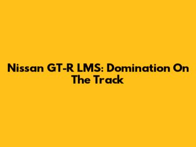 Nissan GT-R LMS: Domination On The Track
