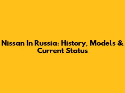 Nissan In Russia: History, Models & Current Status