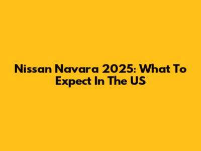 Nissan Navara 2025: What To Expect In The US