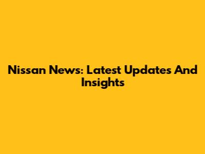 Nissan News: Latest Updates And Insights