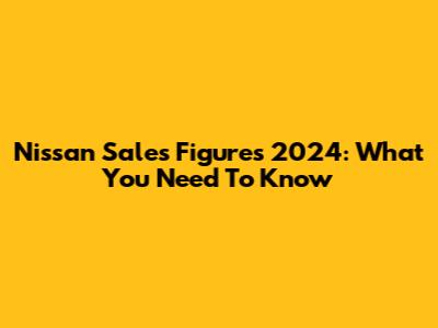 Nissan Sales Figures 2024: What You Need To Know