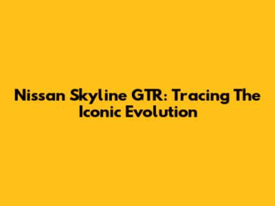 Nissan Skyline GTR: Tracing The Iconic Evolution