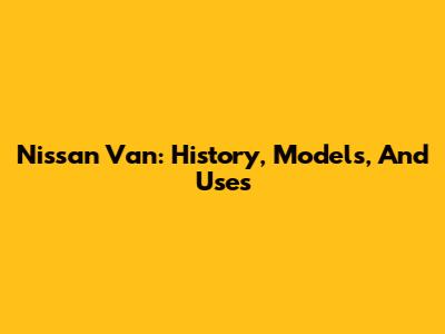 Nissan Van: History, Models, And Uses