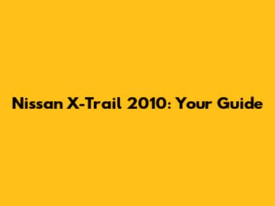Nissan X-Trail 2010: Your Guide
