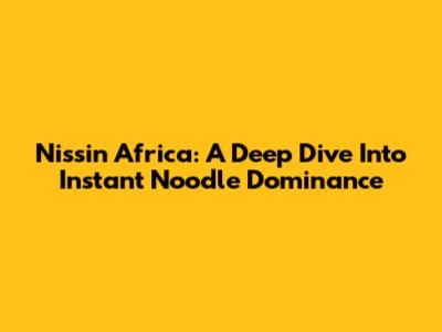 Nissin Africa: A Deep Dive Into Instant Noodle Dominance