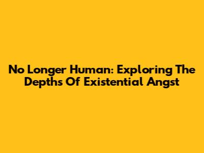 No Longer Human: Exploring The Depths Of Existential Angst