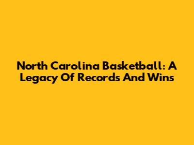 North Carolina Basketball: A Legacy Of Records And Wins
