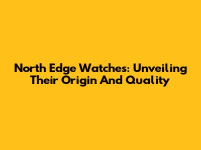 North Edge Watches: Unveiling Their Origin And Quality