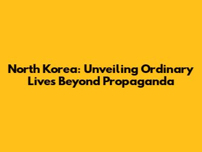 North Korea: Unveiling Ordinary Lives Beyond Propaganda