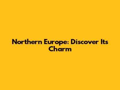 Northern Europe: Discover Its Charm