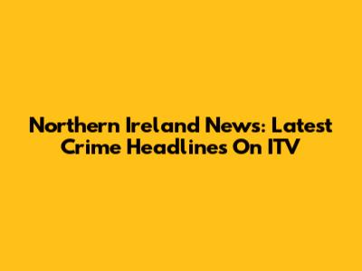 Northern Ireland News: Latest Crime Headlines On ITV