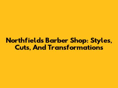 Northfields Barber Shop: Styles, Cuts, And Transformations