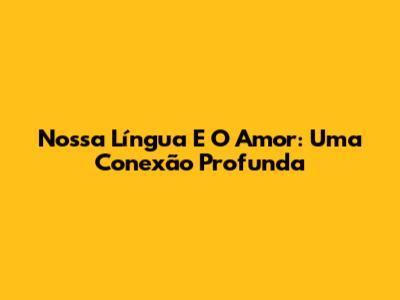 Nossa Língua E O Amor: Uma Conexão Profunda