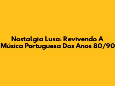 Nostalgia Lusa: Revivendo A Música Portuguesa Dos Anos 80/90
