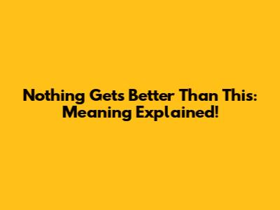 Nothing Gets Better Than This: Meaning Explained!