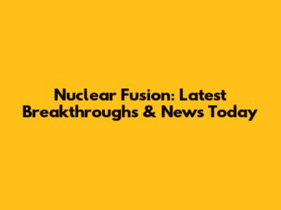 Nuclear Fusion: Latest Breakthroughs & News Today