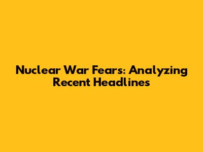 Nuclear War Fears: Analyzing Recent Headlines